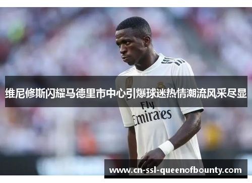 维尼修斯闪耀马德里市中心引爆球迷热情潮流风采尽显