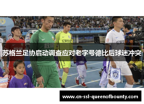 苏格兰足协启动调查应对老字号德比后球迷冲突